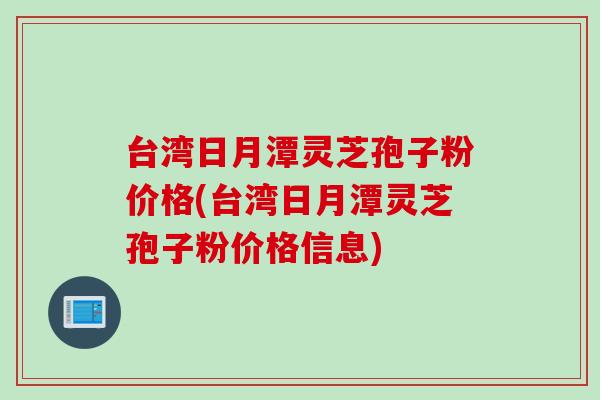 台湾日月潭灵芝孢子粉价格(台湾日月潭灵芝孢子粉价格信息) 台湾日月潭灵芝孢子粉价格(台湾日月潭灵芝孢子粉价格信息)