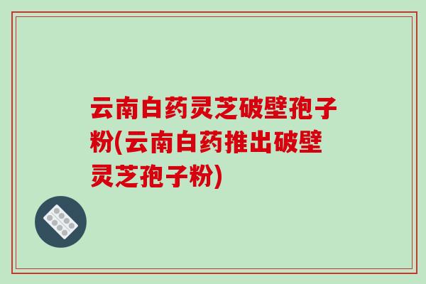 云南白药灵芝破壁孢子粉(云南白药推出破壁灵芝孢子粉) 云南白药灵芝破壁孢子粉(云南白药推出破壁灵芝孢子粉)