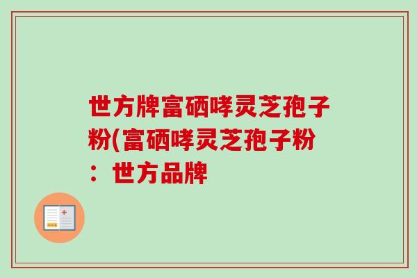 世方牌富硒哮灵芝孢子粉(富硒哮灵芝孢子粉:世方品牌 世方牌富硒哮灵芝孢子粉(富硒哮灵芝孢子粉:世方品牌