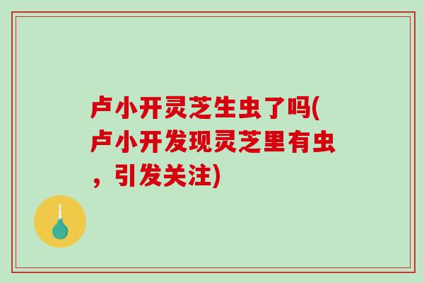 卢小开灵芝生虫了吗(卢小开发现灵芝里有虫,引发关注) 卢小开灵芝生虫了吗(卢小开发现灵芝里有虫,引发关注)