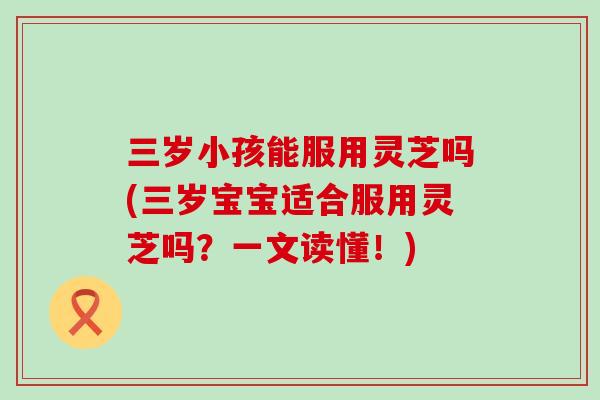 三岁小孩能服用灵芝吗(三岁宝宝适合服用灵芝吗?一文读懂!) 三岁小孩能服用灵芝吗(三岁宝宝适合服用灵芝吗?一文读懂!)