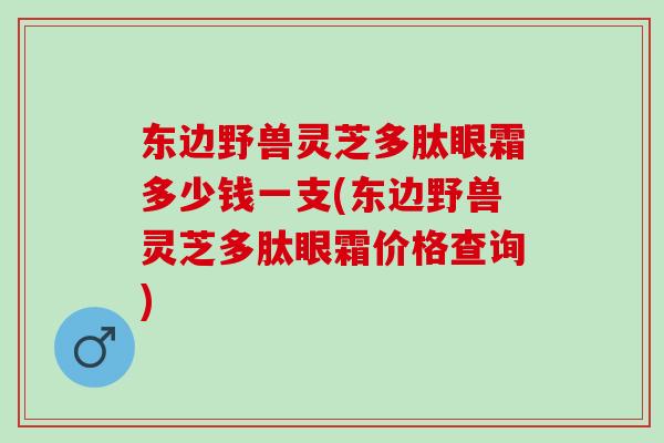 东边野兽灵芝多肽眼霜多少钱一支(东边野兽灵芝多肽眼霜价格查询) 东边野兽灵芝多肽眼霜多少钱一支(东边野兽灵芝多肽眼霜价格查询)