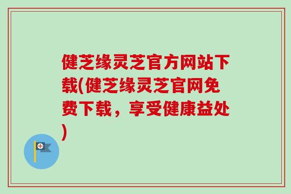 健芝缘灵芝官方网站下载(健芝缘灵芝官网免费下载，享受健康益处)