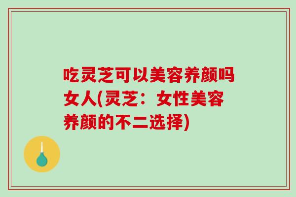 吃灵芝可以美容养颜吗女人(灵芝:女性美容养颜的不二选择) 吃灵芝可以美容养颜吗女人(灵芝:女性美容养颜的不二选择)