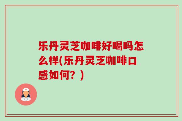 乐丹灵芝咖啡好喝吗怎么样(乐丹灵芝咖啡口感如何?) 乐丹灵芝咖啡好喝吗怎么样(乐丹灵芝咖啡口感如何?)
