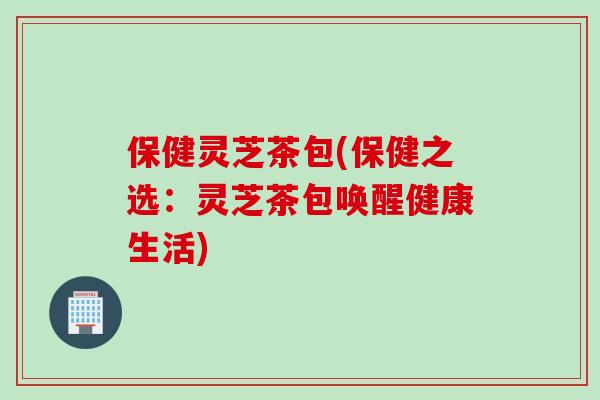 保健灵芝茶包(保健之选:灵芝茶包唤醒健康生活) 保健灵芝茶包(保健之选:灵芝茶包唤醒健康生活)