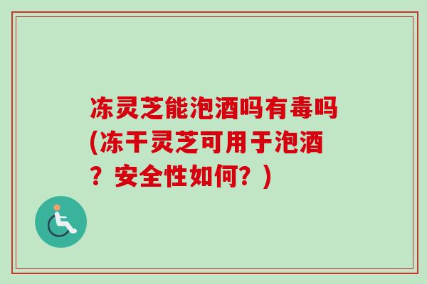 冻灵芝能泡酒吗有毒吗(冻干灵芝可用于泡酒？安全性如何？)