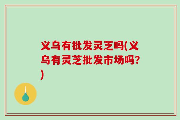 义乌有批发灵芝吗(义乌有灵芝批发市场吗?) 义乌有批发灵芝吗(义乌有灵芝批发市场吗?)