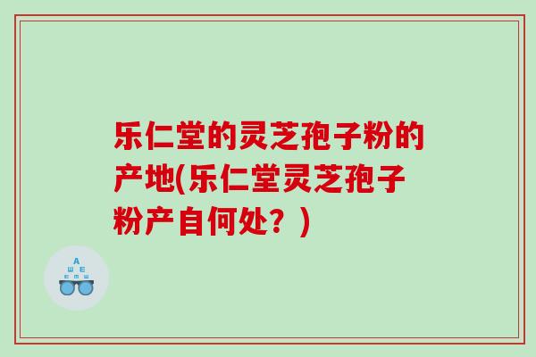 乐仁堂的灵芝孢子粉的产地(乐仁堂灵芝孢子粉产自何处?) 乐仁堂的灵芝孢子粉的产地(乐仁堂灵芝孢子粉产自何处?)