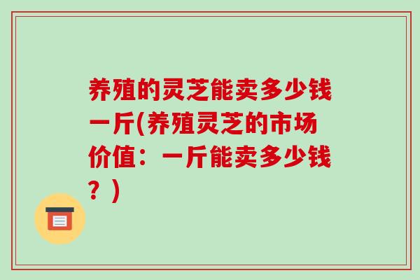 养殖的灵芝能卖多少钱一斤(养殖灵芝的市场价值：一斤能卖多少钱？)