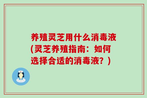 养殖灵芝用什么消毒液(灵芝养殖指南:如何选择合适的消毒液?) 养殖灵芝用什么消毒液(灵芝养殖指南:如何选择合适的消毒液?)