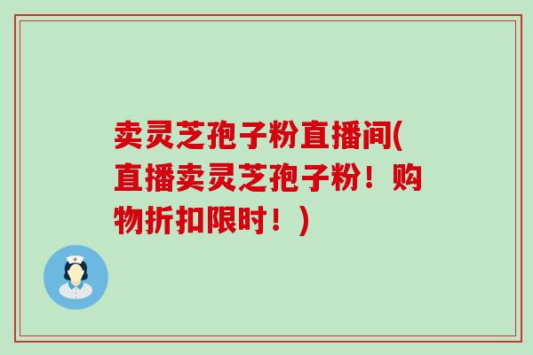 卖灵芝孢子粉直播间(直播卖灵芝孢子粉!购物折扣限时!) 卖灵芝孢子粉直播间(直播卖灵芝孢子粉!购物折扣限时!)