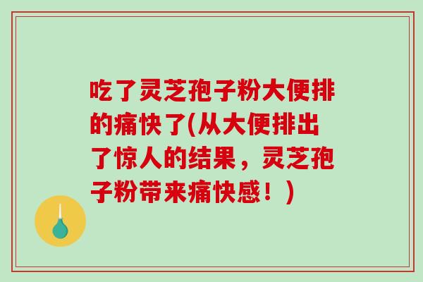 吃了灵芝孢子粉大便排的痛快了(从大便排出了惊人的结果,灵芝孢子粉带来痛快感!) 吃了灵芝孢子粉大便排的痛快了(从大便排出了惊人的结果,灵芝孢子粉带来痛快感!)