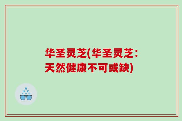 华圣灵芝(华圣灵芝:天然健康不可或缺) 华圣灵芝(华圣灵芝:天然健康不可或缺)