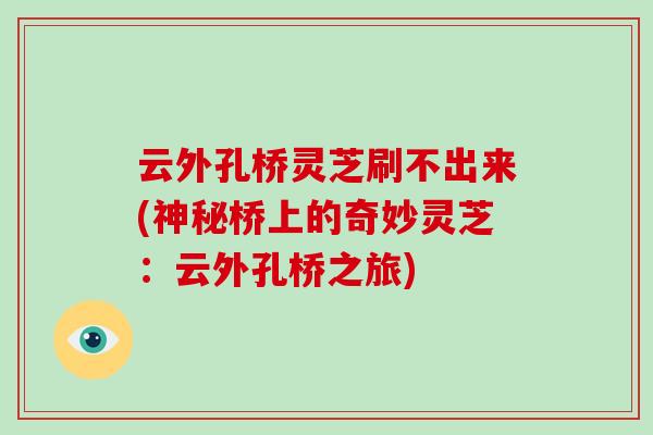 云外孔桥灵芝刷不出来(神秘桥上的奇妙灵芝:云外孔桥之旅) 云外孔桥灵芝刷不出来(神秘桥上的奇妙灵芝:云外孔桥之旅)