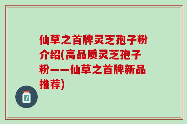 仙草之首牌灵芝孢子粉介绍(高品质灵芝孢子粉——仙草之首牌新品推荐)