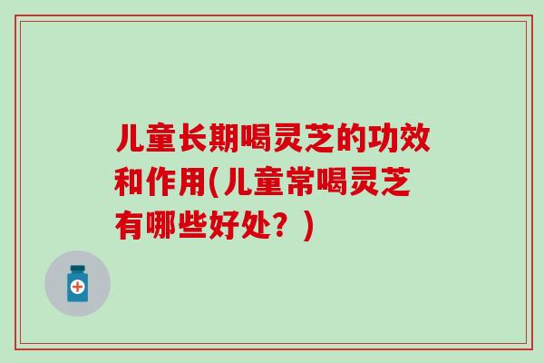 儿童长期喝灵芝的功效和作用(儿童常喝灵芝有哪些好处？)