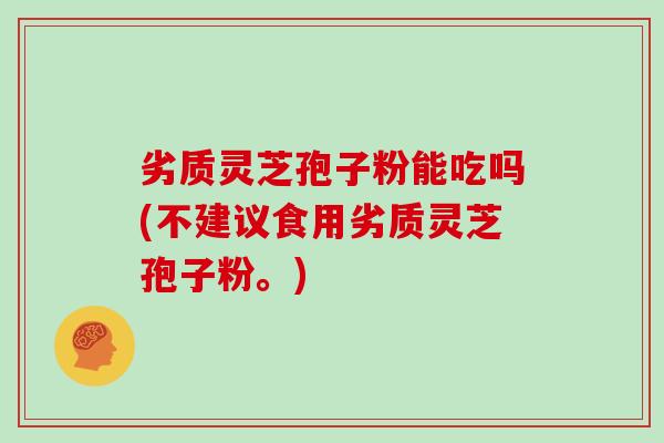劣质灵芝孢子粉能吃吗(不建议食用劣质灵芝孢子粉。) 劣质灵芝孢子粉能吃吗(不建议食用劣质灵芝孢子粉。)