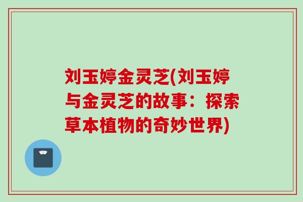 刘玉婷金灵芝(刘玉婷与金灵芝的故事:探索草本植物的奇妙世界) 刘玉婷金灵芝(刘玉婷与金灵芝的故事:探索草本植物的奇妙世界)