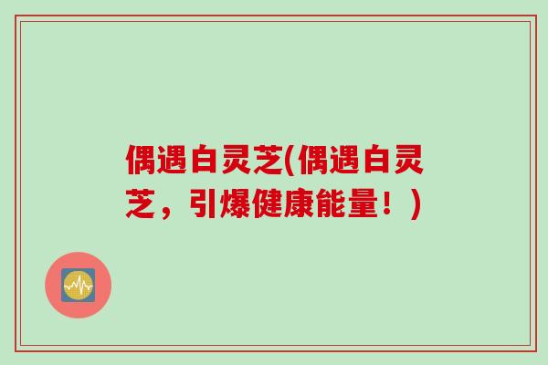 偶遇白灵芝(偶遇白灵芝,引爆健康能量!) 偶遇白灵芝(偶遇白灵芝,引爆健康能量!)