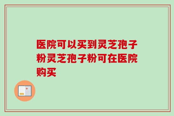 医院可以买到灵芝孢子粉灵芝孢子粉可在医院购买 医院可以买到灵芝孢子粉灵芝孢子粉可在医院购买