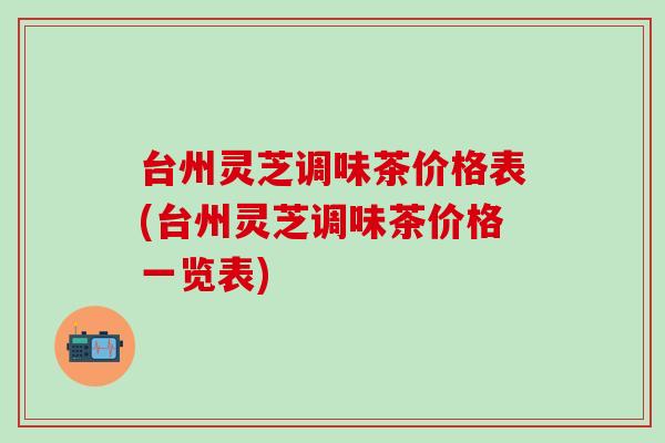 台州灵芝调味茶价格表(台州灵芝调味茶价格一览表) 台州灵芝调味茶价格表(台州灵芝调味茶价格一览表)