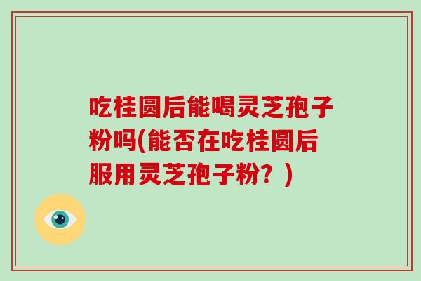 吃桂圆后能喝灵芝孢子粉吗(能否在吃桂圆后服用灵芝孢子粉?) 吃桂圆后能喝灵芝孢子粉吗(能否在吃桂圆后服用灵芝孢子粉?)