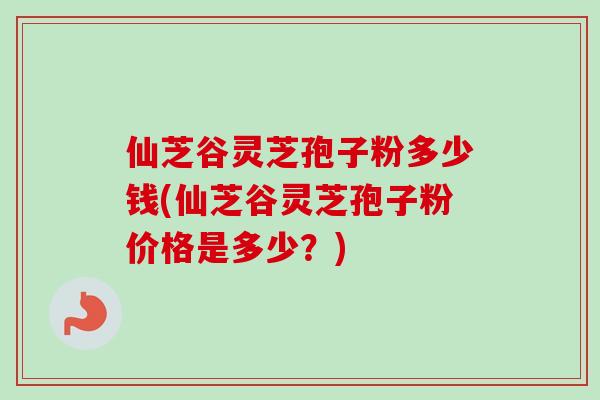 仙芝谷灵芝孢子粉多少钱(仙芝谷灵芝孢子粉价格是多少?) 仙芝谷灵芝孢子粉多少钱(仙芝谷灵芝孢子粉价格是多少?)