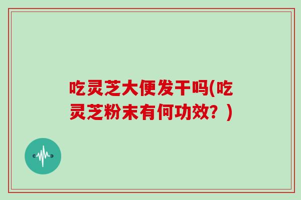 吃灵芝大便发干吗(吃灵芝粉末有何功效?) 吃灵芝大便发干吗(吃灵芝粉末有何功效?)