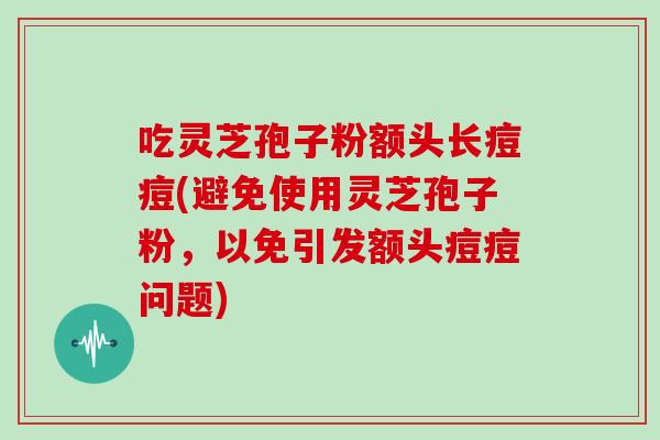 吃灵芝孢子粉额头长痘痘(避免使用灵芝孢子粉,以免引发额头痘痘问题) 吃灵芝孢子粉额头长痘痘(避免使用灵芝孢子粉,以免引发额头痘痘问题)