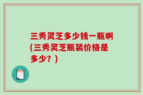 三秀灵芝多少钱一瓶啊(三秀灵芝瓶装价格是多少?) 三秀灵芝多少钱一瓶啊(三秀灵芝瓶装价格是多少?)