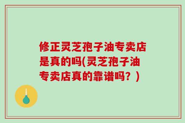 修正灵芝孢子油专卖店是真的吗(灵芝孢子油专卖店真的靠谱吗?) 修正灵芝孢子油专卖店是真的吗(灵芝孢子油专卖店真的靠谱吗?)