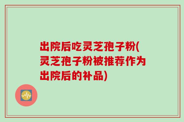 出院后吃灵芝孢子粉(灵芝孢子粉被推荐作为出院后的补品) 出院后吃灵芝孢子粉(灵芝孢子粉被推荐作为出院后的补品)