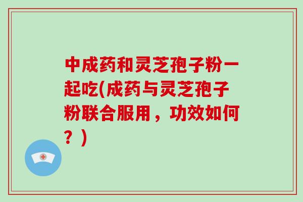 中成药和灵芝孢子粉一起吃(成药与灵芝孢子粉联合服用,功效如何?) 中成药和灵芝孢子粉一起吃(成药与灵芝孢子粉联合服用,功效如何?)