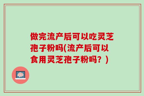 做完流产后可以吃灵芝孢子粉吗(流产后可以食用灵芝孢子粉吗？)