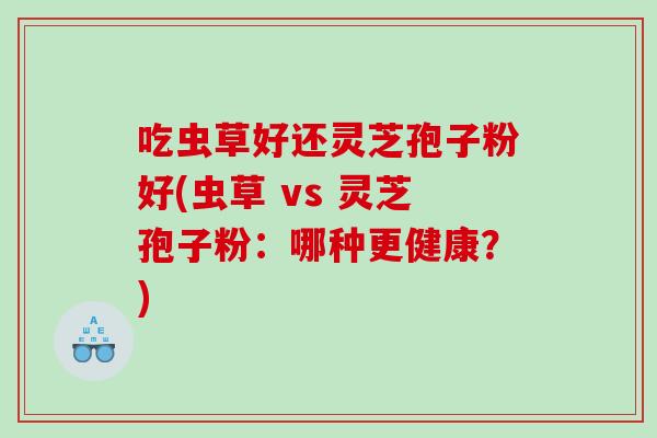 吃虫草好还灵芝孢子粉好(虫草 vs 灵芝孢子粉:哪种更健康?) 吃虫草好还灵芝孢子粉好(虫草 vs 灵芝孢子粉:哪种更健康?)