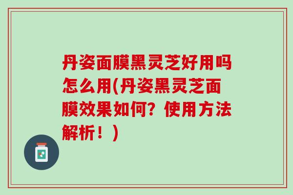 丹姿面膜黑灵芝好用吗怎么用(丹姿黑灵芝面膜效果如何？使用方法解析！)