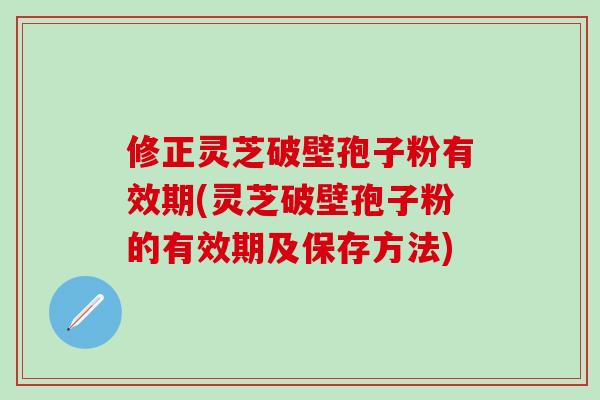 修正灵芝破壁孢子粉有效期(灵芝破壁孢子粉的有效期及保存方法) 修正灵芝破壁孢子粉有效期(灵芝破壁孢子粉的有效期及保存方法)