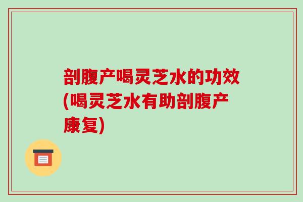 剖腹产喝灵芝水的功效(喝灵芝水有助剖腹产康复)