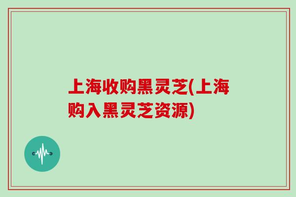 上海收购黑灵芝(上海购入黑灵芝资源) 上海收购黑灵芝(上海购入黑灵芝资源)
