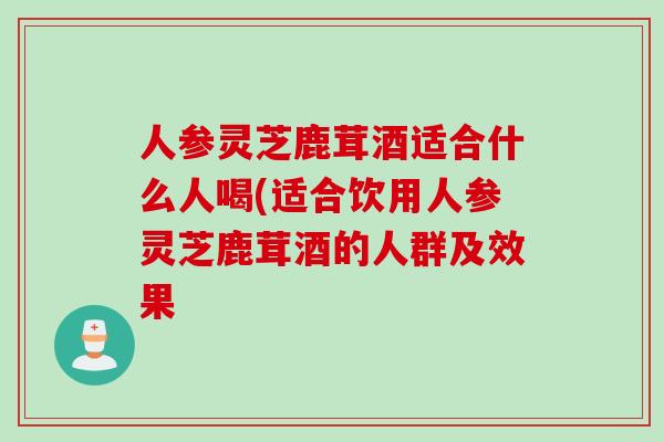 人参灵芝鹿茸酒适合什么人喝(适合饮用人参灵芝鹿茸酒的人群及效果 人参灵芝鹿茸酒适合什么人喝(适合饮用人参灵芝鹿茸酒的人群及效果