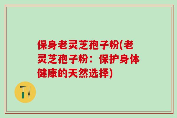 保身老灵芝孢子粉(老灵芝孢子粉:保护身体健康的天然选择) 保身老灵芝孢子粉(老灵芝孢子粉:保护身体健康的天然选择)