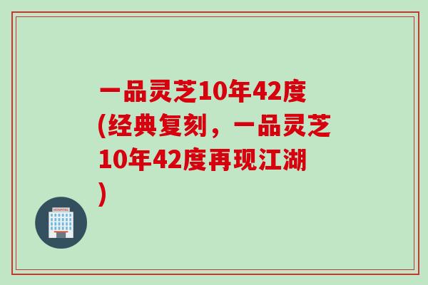 一品灵芝10年42度(经典复刻,一品灵芝10年42度再现江湖) 一品灵芝10年42度(经典复刻,一品灵芝10年42度再现江湖)