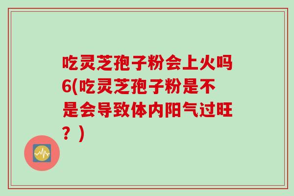 吃灵芝孢子粉会上火吗6(吃灵芝孢子粉是不是会导致体内阳气过旺?) 吃灵芝孢子粉会上火吗6(吃灵芝孢子粉是不是会导致体内阳气过旺?)