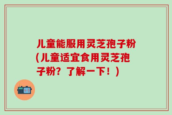 儿童能服用灵芝孢子粉(儿童适宜食用灵芝孢子粉?了解一下!) 儿童能服用灵芝孢子粉(儿童适宜食用灵芝孢子粉?了解一下!)