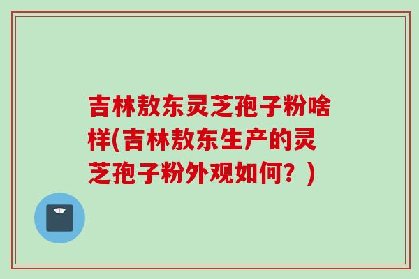 吉林敖东灵芝孢子粉啥样(吉林敖东生产的灵芝孢子粉外观如何？)