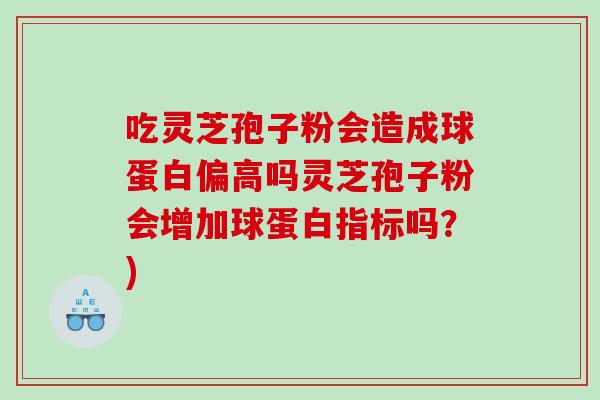 吃灵芝孢子粉会造成球蛋白偏高吗灵芝孢子粉会增加球蛋白指标吗?) 吃灵芝孢子粉会造成球蛋白偏高吗灵芝孢子粉会增加球蛋白指标吗?)
