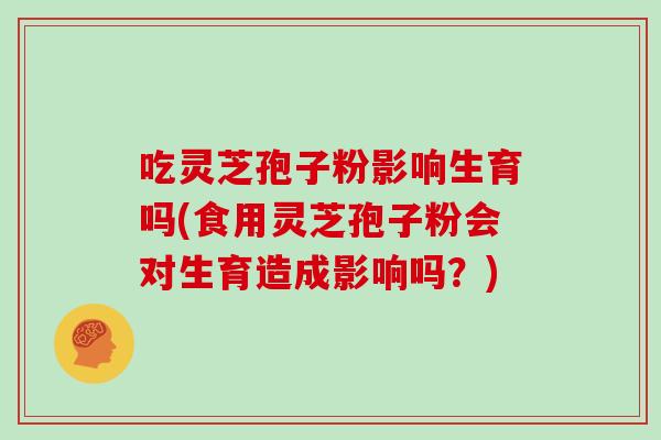 吃灵芝孢子粉影响生育吗(食用灵芝孢子粉会对生育造成影响吗？)