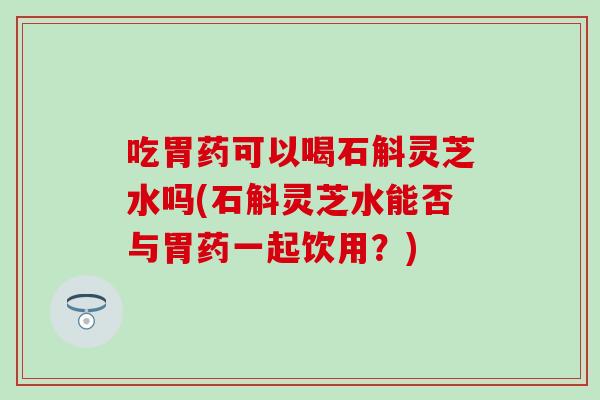 吃胃药可以喝石斛灵芝水吗(石斛灵芝水能否与胃药一起饮用?) 吃胃药可以喝石斛灵芝水吗(石斛灵芝水能否与胃药一起饮用?)
