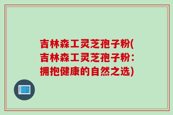吉林森工灵芝孢子粉(吉林森工灵芝孢子粉:拥抱健康的自然之选) 吉林森工灵芝孢子粉(吉林森工灵芝孢子粉:拥抱健康的自然之选)